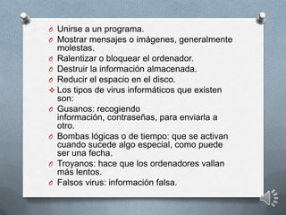 O Unirse a un programa.
O Mostrar mensajes o imágenes, generalmente
molestas.
O Ralentizar o bloquear el ordenador.
O Destruir la información almacenada.
O Reducir el espacio en el disco.
 Los tipos de virus informáticos que existen
son:
O Gusanos: recogiendo
información, contraseñas, para enviarla a
otro.
O Bombas lógicas o de tiempo: que se activan
cuando sucede algo especial, como puede
ser una fecha.
O Troyanos: hace que los ordenadores vallan
más lentos.
O Falsos virus: información falsa.
 