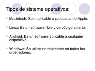 Tipos de sistema operativos:
 Macintosh: Solo aplicable a productos de Apple.
 Linux: Es un software libre y de código abierto.
 Android: Es un software aplicable a cualquier
dispositivo.
 Windows: Se utiliza normalmente en todos los
ordenadores.
 