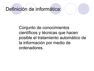 Definición de informática:
Conjunto de conocimientos
científicos y técnicas que hacen
posible el tratamiento automático de
la información por medio de
ordenadores.
 