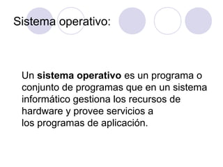 Sistema operativo:
Un sistema operativo es un programa o
conjunto de programas que en un sistema
informático gestiona los recursos de
hardware y provee servicios a
los programas de aplicación.
 