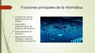 Funciones principales de la informática. 
 Creación de nuevas 
especificaciones de 
trabajo 
 Desarrollo e 
implementación de 
sistemas informáticos 
 Sistematización de 
procesos 
 Optimización de los 
métodos y sistemas 
informáticos existentes 
 
