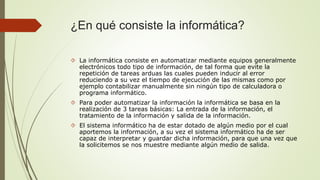 ¿En qué consiste la informática? 
 La informática consiste en automatizar mediante equipos generalmente 
electrónicos todo tipo de información, de tal forma que evite la 
repetición de tareas arduas las cuales pueden inducir al error 
reduciendo a su vez el tiempo de ejecución de las mismas como por 
ejemplo contabilizar manualmente sin ningún tipo de calculadora o 
programa informático. 
 Para poder automatizar la información la informática se basa en la 
realización de 3 tareas básicas: La entrada de la información, el 
tratamiento de la información y salida de la información. 
 El sistema informático ha de estar dotado de algún medio por el cual 
aportemos la información, a su vez el sistema informático ha de ser 
capaz de interpretar y guardar dicha información, para que una vez que 
la solicitemos se nos muestre mediante algún medio de salida. 
 