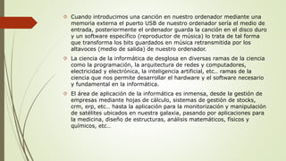  Cuando introducimos una canción en nuestro ordenador mediante una 
memoria externa el puerto USB de nuestro ordenador sería el medio de 
entrada, posteriormente el ordenador guarda la canción en el disco duro 
y un software específico (reproductor de música) lo trata de tal forma 
que transforma los bits guardados en música retransmitida por los 
altavoces (medio de salida) de nuestro ordenador. 
 La ciencia de la informática de desglosa en diversas ramas de la ciencia 
como la programación, la arquitectura de redes y computadores, 
electricidad y electrónica, la inteligencia artificial, etc.. ramas de la 
ciencia que nos permite desarrollar el hardware y el software necesario 
y fundamental en la informática. 
 El área de aplicación de la informática es inmensa, desde la gestión de 
empresas mediante hojas de cálculo, sistemas de gestión de stocks, 
crm, erp, etc… hasta la aplicación para la monitorización y manipulación 
de satélites ubicados en nuestra galaxia, pasando por aplicaciones para 
la medicina, diseño de estructuras, análisis matemáticos, físicos y 
químicos, etc… 
 