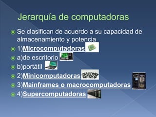 Jerarquía de computadoras
⦿ Se clasifican de acuerdo a su capacidad de
almacenamiento y potencia
⦿ 1)Microcomputadoras
⦿ a)de escritorio
⦿ b)portátil
⦿ 2)Minicomputadoras
⦿ 3)Mainframes o macrocomputadoras
⦿ 4)Supercomputadoras
 