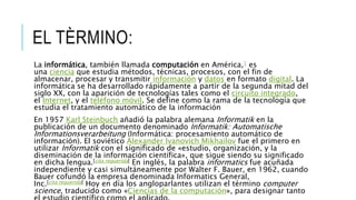 EL TÈRMINO:
La informática, también llamada computación en América,1 es
una ciencia que estudia métodos, técnicas, procesos, con el fin de
almacenar, procesar y transmitir información y datos en formato digital. La
informática se ha desarrollado rápidamente a partir de la segunda mitad del
siglo XX, con la aparición de tecnologías tales como el circuito integrado,
el Internet, y el teléfono móvil. Se define como la rama de la tecnología que
estudia el tratamiento automático de la información
En 1957 Karl Steinbuch añadió la palabra alemana Informatik en la
publicación de un documento denominado Informatik: Automatische
Informationsverarbeitung (Informática: procesamiento automático de
información). El soviético Alexander Ivanovich Mikhailov fue el primero en
utilizar Informatik con el significado de «estudio, organización, y la
diseminación de la información científica», que sigue siendo su significado
en dicha lengua.[cita requerida] En inglés, la palabra informatics fue acuñada
independiente y casi simultáneamente por Walter F. Bauer, en 1962, cuando
Bauer cofundó la empresa denominada Informatics General,
Inc.[cita requerida] Hoy en día los angloparlantes utilizan el término computer
science, traducido como «Ciencias de la computación», para designar tanto
 