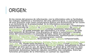 ORIGEN:
En los inicios del proceso de información, con la informática sólo se facilitaban
los trabajos repetitivos y monótonos del área administrativa. La automatización
de esos procesos trajo como consecuencia directa una disminución de los costes
y un incremento en la productividad. En la informática convergen los
fundamentos de las ciencias de la computación, la programación y metodologías
para el desarrollo de software, la arquitectura de computadores, las redes de
computadores, la inteligencia artificial y ciertas cuestiones relacionadas con
la electrónica. Se puede entender por informática a la unión sinérgica de todo
este conjunto de disciplinas. Esta disciplina se aplica a numerosas y variadas
áreas del conocimiento o la actividad humana, como por ejemplo: gestión de
negocios, almacenamiento y consulta de información, monitorización y control
deprocesos, industria, robótica, comunicaciones, control
de transportes, investigación, desarrollo de juegos, diseño computarizado,
aplicaciones /
herramientas multimedia,medicina, biología, física, química, meteorología, ingen
iería, arte, etc. Puede tanto facilitar la toma de decisiones a nivel gerencial (en
una empresa) como permitir el control deprocesos críticos. Actualmente es difícil
concebir un área que no use, de alguna forma, el apoyo de la informática. Ésta
puede cubrir un enorme abanico de funciones, que van desde las más simples
cuestiones domésticas hasta los cálculos científicos más complejos. Entre las
funciones principales de la informática se cuentan las siguientes:
 