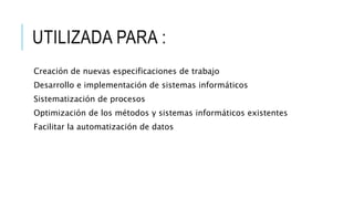 UTILIZADA PARA :
Creación de nuevas especificaciones de trabajo
Desarrollo e implementación de sistemas informáticos
Sistematización de procesos
Optimización de los métodos y sistemas informáticos existentes
Facilitar la automatización de datos
 