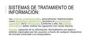 SISTEMAS DE TRATAMIENTO DE
INFORMACIÒN:
Los sistemas computacionales, generalmente implementados
como dispositivos electrónicos, permiten el procesamiento
automático de la información. Conforme a ello, lossistemas
informáticos deben realizar las siguientes tres tareas básicas:
Entrada: captación de la información. Normalmente son datos y
órdenes ingresados por los usuarios a través de cualquier dispositivo
de entrada conectado a la computadora.
 
