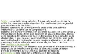 Salida: transmisión de resultados. A través de los dispositivos de
salida los usuarios pueden visualizar los resultados que surgen del
procesamiento de los datos.
Sistema operativo es un conjunto de programas que permite
interactuar al usuario con la computadora.
Sistemas de mando y control, son sistemas basados en la mecánica y
motricidad de dispositivos que permiten al usuario localizar, dentro
de la logística, los elementos que se demandan. Están basados en la
electricidad, o sea, no en el control del flujo del electrón, sino en la
continuidad o discontinuidad de una corriente eléctrica, si es alterna
o continua o si es inducida, contrainducida, en fase o desfase
(ver periférico de entrada).
Sistemas de archivo, son sistemas que permiten el almacenamiento a
largo plazo de información que no se demandará por un largo
periodo de tiempo. Estos sistemas usan los conceptos
de biblioteca para localizar la información demandada.
 
