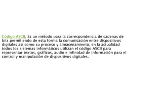 Código ASCII, Es un método para la correspondencia de cadenas de
bits permitiendo de esta forma la comunicación entre dispositivos
digitales así como su proceso y almacenamiento, en la actualidad
todos los sistemas informáticos utilizan el código ASCII para
representar textos, gráficos, audio e infinidad de información para el
control y manipulación de dispositivos digitales.
 