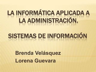 LA INFORMÁTICA APLICADA A LA ADMINISTRACIÓN. SISTEMAS DE INFORMACIÓN  Brenda Velásquez Lorena Guevara 