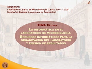 Asignatura:
Laboratorio Clínico en Microbiología (Curso 2007 – 2008)
Facultad de Biología (Licenciatura en Bioquímica)
LA INFORMÁTICA EN EL
LABORATORIO DE MICROBIOLOGÍA.
RECURSOS INFORMÁTICOS PARA LA
ORGANIZACIÓN DEL LABORATORIO
Y EMISIÓN DE RESULTADOS
TEMA 15 2ª parte
 