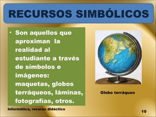 Son aquellos que aproximan  la realidad al estudiante a través de símbolos e imágenes: maquetas, globos terráqueos, láminas, fotografías, otros. Globo terráqueo Informática, recurso didáctico RECURSOS SIMBÓLICOS 