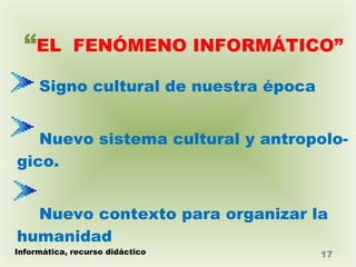 “ EL  FENÓMENO INFORMÁTICO” Signo cultural de nuestra época  Nuevo sistema cultural y antropolo- gico. Nuevo contexto para organizar la  humanidad Informática, recurso didáctico 