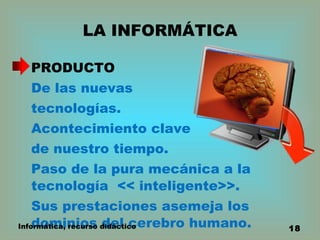 LA INFORMÁTICA PRODUCTO De las nuevas  tecnologías.  Acontecimiento clave  de nuestro tiempo. Paso de la pura mecánica a la tecnología  << inteligente>>. Sus prestaciones asemeja los dominios del cerebro humano. Informática, recurso didáctico 