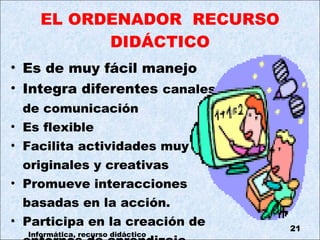 EL ORDENADOR  RECURSO DIDÁCTICO Es de muy fácil manejo Integra diferentes  canales  de comunicación Es flexible Facilita actividades muy  originales y creativas Promueve interacciones  basadas en la acción. Participa en la creación de  entornos de aprendizaje.  Informática, recurso didáctico 