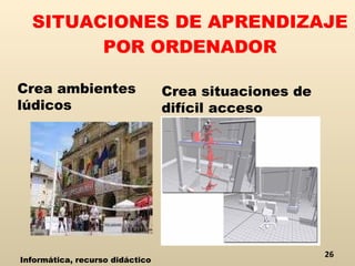 SITUACIONES DE APRENDIZAJE POR ORDENADOR Crea ambientes lúdicos Crea situaciones de difícil acceso Informática, recurso didáctico 