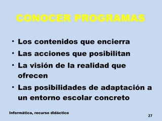 CONOCER PROGRAMAS Los contenidos que encierra Las acciones que posibilitan La visión de la realidad que ofrecen Las posibilidades de adaptación a un entorno escolar concreto Informática, recurso didáctico 