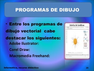 Entre los programas de dibujo vectorial  cabe  destacar los siguientes:  Adobe Ilustrator:   Corel Draw:   Macromedia Freehand: s, agruparse o mantenerse independientes.  PROGRAMAS DE DIBUJO  Informática, recurso didáctico 