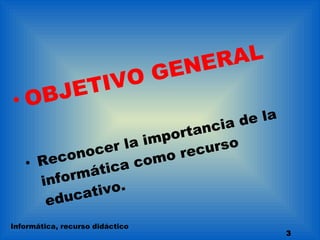 OBJETIVO GENERAL Reconocer la importancia de la informática como recurso educativo. Informática, recurso didáctico 