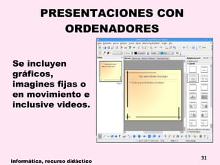 PRESENTACIONES CON ORDENADORES Se incluyen gráficos, imagines fijas o en movimiento e inclusive videos. Informática, recurso didáctico 