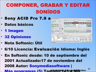 COMPONER, GRABAR Y EDITAR SONÍDOS Sony ACID Pro 7.9 a Datos básicos 1 Imagen  32 Opiniones  Nota Softonic: Útil 6/10 Licencia:  Evaluación  Idioma: Inglés En Softonic desde: 10 de septiembre del 2001 Actualizado:17 de noviembre del 2008 Autor:  Sonymediasoftware  |  Más programas (5)  Tamaño:143,4 MB Descargas:236.008  Informática, recurso didáctico 