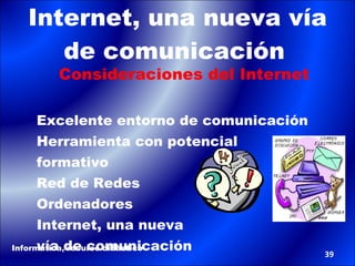 Internet, una nueva vía de comunicación   Consideraciones del Internet Excelente entorno de comunicación Herramienta con potencial  formativo Red de Redes Ordenadores Internet, una nueva  vía de comunicación Informática, recurso didáctico 