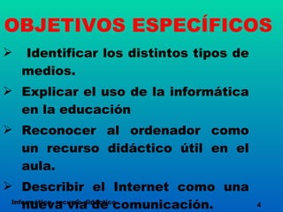 OBJETIVOS ESPECÍFICOS Identificar los distintos tipos de medios. Explicar el uso de la informática en la educación Reconocer al ordenador como un recurso didáctico útil en el aula. Describir el Internet como una nueva vía de comunicación. Informática, recurso didáctico 4 