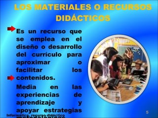 LOS MATERIALES O RECURSOS DIDÁCTICOS Es un recurso que se emplea en el diseño o desarrollo del currículo para aproximar o facilitar los contenidos.  Media en las experiencias de aprendizaje y apoyar estrategias metodológicas. Informática, recurso didáctico 
