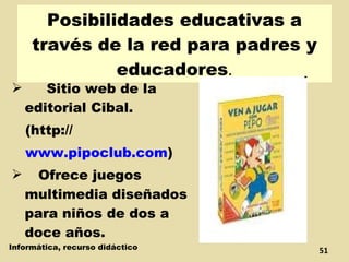 Posibilidades educativas a través de la red para padres y educadores . Sitio web de la editorial Cibal. (http:// www.pipoclub.com )  Ofrece juegos multimedia diseñados para niños de dos a doce años. Informática, recurso didáctico 