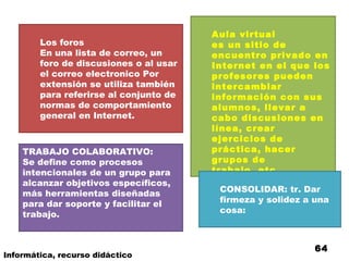 Los foros En una lista de correo, un foro de discusiones o al usar el correo electronico Por extensión se utiliza también para referirse al conjunto de normas de comportamiento general en Internet.  Aula virtual es un sitio de encuentro privado en Internet en el que los profesores pueden intercambiar información con sus alumnos, llevar a cabo discusiones en línea, crear ejercicios de práctica, hacer grupos de trabajo, etc.   TRABAJO COLABORATIVO: Se define como procesos intencionales de un grupo para alcanzar objetivos específicos, más herramientas diseñadas para dar soporte y facilitar el trabajo. CONSOLIDAR: tr. Dar firmeza y solidez a una cosa: Informática, recurso didáctico 