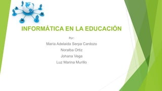 INFORMÁTICA EN LA EDUCACIÓN
Por:
María Adelaida Serpa Cardozo
Noralba Ortiz
Johana Vega
Luz Marina Murillo
 