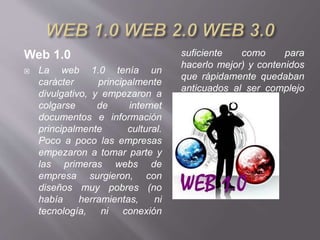 Web 1.0
 La web 1.0 tenía un
carácter principalmente
divulgativo, y empezaron a
colgarse de internet
documentos e información
principalmente cultural.
Poco a poco las empresas
empezaron a tomar parte y
las primeras webs de
empresa surgieron, con
diseños muy pobres (no
había herramientas, ni
tecnología, ni conexión
suficiente como para
hacerlo mejor) y contenidos
que rápidamente quedaban
anticuados al ser complejo
actualizarlos.
 