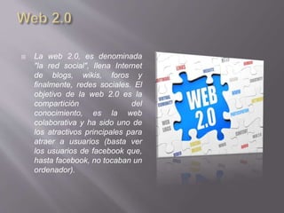  La web 2.0, es denominada
"la red social", llena Internet
de blogs, wikis, foros y
finalmente, redes sociales. El
objetivo de la web 2.0 es la
compartición del
conocimiento, es la web
colaborativa y ha sido uno de
los atractivos principales para
atraer a usuarios (basta ver
los usuarios de facebook que,
hasta facebook, no tocaban un
ordenador).
 