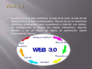  La web 3.0 es la web semántica, la web de la nube, la web de las
aplicaciones y la web multidispositivo. Hoy en día ya no solamente
utilizamos ordenadores para conectarnos a Internet. Los tablets,
los smartphones, e incluso los mapas interactivos, algunas
tiendas, y en un futuro no lejano la automoción estará
consumiendo Internet.
 
