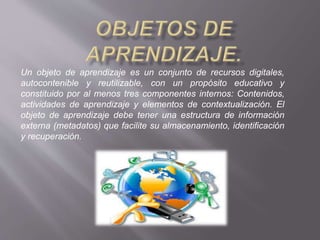 Un objeto de aprendizaje es un conjunto de recursos digitales,
autocontenible y reutilizable, con un propósito educativo y
constituido por al menos tres componentes internos: Contenidos,
actividades de aprendizaje y elementos de contextualización. El
objeto de aprendizaje debe tener una estructura de información
externa (metadatos) que facilite su almacenamiento, identificación
y recuperación.
 