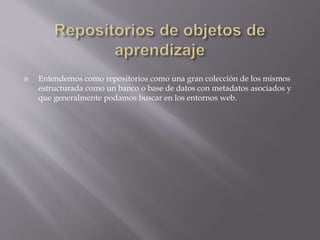  Entendemos como repositorios como una gran colección de los mismos
estructurada como un banco o base de datos con metadatos asociados y
que generalmente podamos buscar en los entornos web.
 