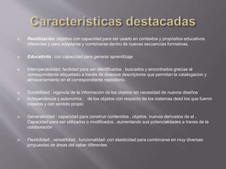  Reutilización :objetivo con capacidad para ser usado en contextos y propósitos educativos
diferentes y para adaptarse y combinarse dentro de nuevas secuencias formativas.
 Educativita : con capacidad para generar aprendizaje
 Interoperabilidad: facilidad para ser identificados , buscados y encontrados gracias al
correspondiente etiquetado a través de diversos descriptores que permitan la catalogacion y
almacenamiento en el correspondiente repositorio.
 Durabilidad : vigencia de la información de los objetos sin necesidad de nuevos diseños
 Independencia y autonomía : de los objetos con respecto de los sistemas desd los que fueron
creados y con sentido propio
 Generatividad : capacidad para construir contenidos , objetos nuevos derivados de el .
Capacidad para ser utilizados o modificados , aumentando sus potencialidades a traves de la
colaboración
 Flexibilidad , versatilidad , funcionalidad: con elasticidad para combinarse en muy diversas
propuestas de áreas del saber diferentes
 