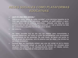  QUE ES UNA RED SOCIAL?
 Definimos como "sitios de redes sociales" a los servicios basados en la
Web que permiten a los individuos construir un perfil público o semi-
público dentro de un sistema delimitado, articular una lista de otros
usuarios con los que comparten una conexión, y ( ver y recorrer su lista
de conexiones y aquellas hechas por otros dentro
 del sistema.
 las redes sociales hoy en día son los medios para comunicarse a
grandes distancias, así como un sinfín de herramientas que acompañan
la convivencia de las personas. De este modo, se llama red social no
sólo al grupo de personas, sino al sistema que las aloja y les brinda los
servicios necesarios.
 Aunque aquí es importante aclarar que una red social no es lo mismo
que una comunidad virtual, ya que en la primera los vínculos entre
usuarios son infinitos y no necesariamente tienen un interés común,
mientras que la segunda se crea justo por esa razón
 