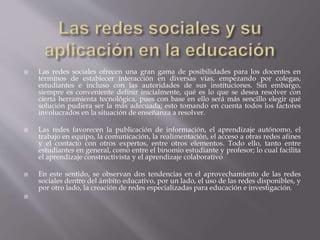  Las redes sociales ofrecen una gran gama de posibilidades para los docentes en
términos de establecer interacción en diversas vías, empezando por colegas,
estudiantes e incluso con las autoridades de sus instituciones. Sin embargo,
siempre es conveniente definir inicialmente, qué es lo que se desea resolver con
cierta herramienta tecnológica, pues con base en ello será más sencillo elegir qué
solución pudiera ser la más adecuada; esto tomando en cuenta todos los factores
involucrados en la situación de enseñanza a resolver.
 Las redes favorecen la publicación de información, el aprendizaje autónomo, el
trabajo en equipo, la comunicación, la realimentación, el acceso a otras redes afines
y el contacto con otros expertos, entre otros elementos. Todo ello, tanto entre
estudiantes en general, como entre el binomio estudiante y profesor; lo cual facilita
el aprendizaje constructivista y el aprendizaje colaborativo
 En este sentido, se observan dos tendencias en el aprovechamiento de las redes
sociales dentro del ámbito educativo, por un lado, el uso de las redes disponibles, y
por otro lado, la creación de redes especializadas para educación e investigación.

 