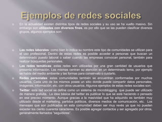 En la actualidad existen distintos tipos de redes sociales y su uso se ha vuelto masivo. Sin
embargo son utilizadas con diversos fines, es por ello que se las pueden clasificar diversos
grupos, algunos ejemplos son:
 Las redes laborales: como bien lo indica su nombre este tipo de comunidades se utilizan para
el uso profesional. Dentro de estas redes es posible acceder a personas que buscan un
determinado puesto laboral o saber cuando las empresas convocan personal, también para
realizar búsquedas personales.
 Las redes temáticas: estas redes son utilizadas por una gran cantidad de usuarios que
presenta información. Las mismas centran su atención en un determinado tema, por ejemplo
se habla del medio ambiente y las formas para consérvalo o cuidarlo.
 Redes personales: estas comunidades también se encuentran conformadas por muchos
usuarios. Cada uno de los mismos posee un sitio donde puede compartir datos personales,
imágenes, información, etc. con otros usuarios. Algunos ejemplos de estas redes sociales son:
 Twitter: esta red social se define como un sistema de microblogging que puede ser utilizado
de manera gratuita. La idea básica del twitter es publicar lo que se está haciendo o pensado
en ese preciso momento. Aunque gracias a la masividad que ha adquirido es también muy
utilizado desde el marketing, partidos políticos, diversos medios de comunicación, etc. Los
mensajes que son publicados en esta comunidad deben ser muy revés ya que no pueden
exceder los ciento cuarenta caracteres. Es posible agregar contactos y ser agregado por otros,
generalmente llamados “seguidores”.
 