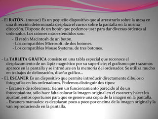 Memoria interna (o memoria principal) Es donde se almacenan los programas que se están ejecutando y los datos relacionados con ellos. Se puede diferenciar:- Memoria ROM. Contiene programas y datos indispensables para el ordenador y que el usuario no puede modificar.- Memoria RAM. Es una memoria volátil donde se sitúan los programas y los datos con los que es trabaja. Según su ubicación distinguimos entre memoria convencional, alta y extendida- Memoria de configuración . También Uso una memoria volátil pero conserva su contenido alimentada por una batería. Almacena parámetros de configuración, la hora y la fecha .La memoria nos la podemos imaginar como una gran parrilla de celdas ordenadas donde cada carácter almacenado, transformado en byte, ocupa una de estas celdas. Estas celdas se llaman registros de memoria y tienen un número de orden que constituye se dirección.La capacidad de memoria de un ordenador ve determinada por los registros que tiene, es decir, por los bytes que puede almacenar. Para medirla se utilizan las unidades:- Kilobytes = 1.024 bytes (se consideran 1.000 bytes)- Megabytes = 1.000 Kbytes- Gigabytes = 1.000 Mbytes = 1.000.000 Kbytes- Terabytes =  1.000 Gbytes = 1.000.000 Mbytes.