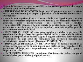 - El RATÓN- (mouse) Es un pequeño dispositivo que al arrastrarlo sobre la mesa en una dirección determinada desplaza el cursor sobre la pantalla en la misma dirección. Dispone de un botón que podemos usar para dar diversas órdenes al ordenador. Los ratones más extendidos son:          - El ratón Macintosh de un botón.      - Los compatibles Microsoft, de dos botones.      - Los compatibles Mouse Systems, de tres botones.- La TABLETA GRÁFICA consiste en una tabla especial que reconoce el desplazamiento de un lápiz magnético por su superficie; el grafismo que trazamos aparece en la pantalla y se introduce en la memoria del ordenador. Se utiliza mucho en trabajos de delineación, diseño gráfico...- EL ESCÁNER Es un dispositivo que permite introducir directamente dibujos o fotografías en los ordenadores. Podemos distinguir dos tipos:- Escaners de sobremesa: tienen un funcionamiento parecido al de un fotocopiadora, sólo hace falta colocar la imagen original en el escaner y hacer los ajustamientos oportunos para que se genere una copia de la imagen en la pantalla.- Escaners manuales: es desplazan poco a poco por encima de la imagen original y la van reproduciendo en la pantalla.