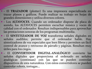 Muchos escaners disponen de la función OCR, que les permite comportarse como un lector de caracteres ópticos .- El LECTOR DE CARACTERES ÓPTICOS OCR (OpticCharactersRead) identifica caracteres (letras, números, signos...) escritos a lápiz o tinta en determinados impresos, cuestionarios..., y los introduce en el ordenador. Ahorran mucho trabajo de teclear datos ya que permiten que el ordenador lea directamente los caracteres de los documentos originales. Actualmente muchos escaners disponen de programas específicos que los permiten realizar esta función OCR.- El LECTOR DE BARRAS interpreta los códigos de barras con los que se codifican determinadas informaciones. Los códigos de barras son muy utilizados en el comercio para identificar los productos y facilitar después su distribución y venta ya que los lectores de barras ahorran el trabajo de teclear precios y códigos en el ordenador cuando se despachan los productos.- El MICRÓFONO. Cuando un ordenador dispone de placa de sonido, el MICRÓFONO permite introducir voz y música que la Unidad Central podrá procesar (reproducirla, modificarla, archivarla...). Con programas de identificación de voz el ordenador puede interpretar las órdenes verbales que se introducen desde un micrófono y hasta escribir textos en el dictado.- La CÁMARA DE VÍDEO. Cuando un ordenador dispone de placa de vídeo, puede capturar imágenes en movimiento mediante una CÁMARA DE VÍDEO o a través de un magnetoscopio y procesarlas (reproducirlas, modificarlas, archivarlas...)Hay programas que permiten realizar la edición y el montaje de un vídeo a través del ordenador, que se encarga de controlar los diversos aparatos videográficos (magnetoscopios, cámaras) y sonoros (equipos musicales) que intervienen en el proceso y también facilita la generación de textos y efectos especiales.- La PANTALLA TÁCTIL (touchscreen) Es una pantalla, que mediante un contacto táctil sobre su superficie, permite la entrada de datos y órdenes al ordenador. Este contacto también se puede realizar con lápiz y otras herramientas.Actualmente hay pantallas táctiles que pueden instalarse sobre una pantalla normal.- El CONVERTIDOR ANALÓGICO-DIGITAL convierte las señales analógicas de un termómetro o un amperímetro en señales digitales (dígitos) y las introduce en el ordenador para que sean procesadas. Resulta muy útil para controlar automáticamente procesos industriales. Por ejemplo: detectar y corregir excesos de temperatura en una caldera.