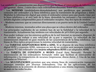- El TRAZADOR (plotter) Es una impresora especializada en trazar planos y gráficos. Puede realizar su trabajo en hojas de grandes dimensiones y utiliza diversos colores.- Los ALTAVOCES. Cuando un ordenador dispone de placa de sonido, los ALTAVOCES permiten escuchar música y voces de calidad con el ordenador. Resultan indispensables para aprovechar las prestaciones sonoras de los programas multimedia.- El SINTETIZADOR DE VOZ transforma señales digitales en señales audibles; permite que el ordenador hable. Hay sintetizadores de voz especiales que leen libros y permiten un fácil control de avance y retroceso de párrafo y páginas. Resultan muy útiles para los ciegos.- El CONVERTIDOR DIGITAL-ANALÓGICO convierte las señales digitales que proporciona el ordenado en señales analógicas (continuas) con las que se pueden controlar dispositivos de esta naturaleza. Con estos convertidores se pueden controlar robots, tortugas...