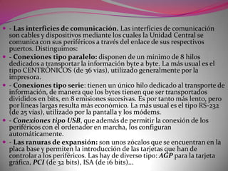 - Periféricos de almacenamiento. Los PERIFÉRICOS DE ALMACENAMIENTO (memorias masivas auxiliares) son memorias permanentes (no volátiles) que actúan como un almacén auxiliar de la memoria del ordenador. En ellas se puede guardar (escribir) la información que no se va a utilizar inmediatamente y recuperarla (leerla) cuando sea preciso. Las informaciones se almacenan en unos paquetes denominados ficheros o archivos que permanecen grabados en un soporte magnético óptico después de la conexión del ordenador. Los periféricos de almacenamiento están conectados a la Unidad central a través de una placa controladora. Sus principales cualidades son:- Gran capacidad de almacenamiento- Alta fiabilidad en las operaciones de lectura y escritura- Alta velocidad de acceso a la información grabada.Las unidades de almacenamiento externo más utilizadas son:- Las UNIDADES DE DISCO FLEXIBLE (floppy disk) son unos dispositivos de lectura y escritura de información que trabajan con unos discos transportables elaborados con un plástico flexible recubierto por una sustancia magnética. Tienen un acceso directo a la información que se almacena en las dos caras, pero antes de utilizarlos es necesario realizar una operación de formateo que proporcione una estructura al disco. Los discos flexibles más utilizados han sido:- discos de 5 1/4: con una capacidad de 360 K. (doble densidad) o 1'2 M. (alta densidad). EN DESUSO.- discos de 3 1/2: con una capacidad de 720 K. (doble densidad) o 1'4 M. (alta densidad) .- Las UNIDADES DE FIJO o disco duro (hard disk) son unos dispositivos de lectura y escritura de información que operan con unos discos magnéticos rígidos situados en su interior. Igual que los discos flexibles tienen un acceso directo a la información y se necesita realizar un formateo antes de usarlos. Son más rápidos y fiables que los discos flexibles y pueden almacenar más de 1 Gbytes. Actualmente han salido al mercado unas unidades de disco duro removibles que pueden ser transportadas fácilmente de un ordenador a otro