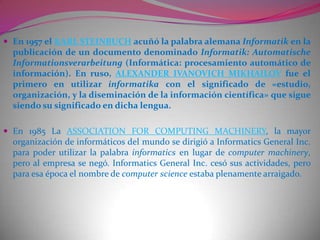 Salida: Transmisión de resultados binarios.Actualmente es difícil concebir un área que no use, de alguna forma, el apoyo de la informática. Ésta puede cubrir un enorme abanico de funciones, que van desde las más simples cuestiones domésticas, hasta los cálculos científicos más complejos.Entre las funciones principales de la informática se cuentan las siguientes:Creación de nuevas especificaciones de trabajo.Desarrollo e implementación de sistemas informáticos.Sistematización de procesos.Optimización de los métodos y sistemas informáticos existentes.