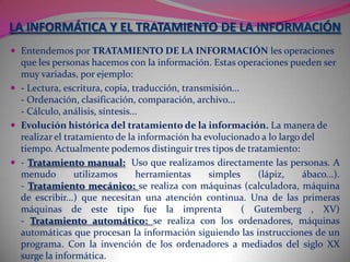 En 1957 el KARL STEINBUCH acuñó la palabra alemana Informatik en la publicación de un documento denominado Informatik: AutomatischeInformationsverarbeitung (Informática: procesamiento automático de información). En ruso, ALEXANDER IVANOVICH MIKHAILOV fue el primero en utilizar informatika con el significado de «estudio, organización, y la diseminación de la información científica» que sigue siendo su significado en dicha lengua.En 1985 La ASSOCIATION FOR COMPUTING MACHINERY, la mayor organización de informáticos del mundo se dirigió a Informatics General Inc. para poder utilizar la palabra informatics en lugar de computermachinery, pero al empresa se negó. Informatics General Inc. cesó sus actividades, pero para esa época el nombre de computerscience estaba plenamente arraigado.