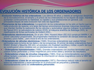 LA INFORMÁTICA Y EL TRATAMIENTO DE LA INFORMACIÓNEntendemos por TRATAMIENTO DE LA INFORMACIÓN les operaciones que les personas hacemos con la información. Estas operaciones pueden ser muy variadas, por ejemplo:- Lectura, escritura, copia, traducción, transmisión...- Ordenación, clasificación, comparación, archivo...- Cálculo, análisis, síntesis...Evolución histórica del tratamiento de la información. La manera de realizar el tratamiento de la información ha evolucionado a lo largo del tiempo. Actualmente podemos distinguir tres tipos de tratamiento: - Tratamiento manual:  Uso que realizamos directamente las personas. A menudo utilizamos herramientas simples (lápiz, ábaco...).- Tratamiento mecánico: se realiza con máquinas (calculadora, máquina de escribir...) que necesitan una atención continua. Una de las primeras máquinas de este tipo fue la imprenta  ( Gutemberg , XV)- Tratamiento automático: se realiza con los ordenadores, máquinas automáticas que procesan la información siguiendo las instrucciones de un programa. Con la invención de los ordenadores a mediados del siglo XX surge la informática.