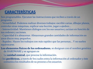 LOS ORDENADORES Un ORDENADOR (computer) Es un conjunto de máquinas, intercomunicadas entre sí, capaces de realizar un tratamiento automático de la información siguiendo las instrucciones de un programa.Tipos de ordenadores:Según su capacidad de memoria y la velocidad con la que procesan la información  los ordenadores se clasifican en tres grupos:GRANDES ORDENADORES (mainframes). Ordenadores de grandes dimensiones que gestionan grandes volúmenes de información a alta velocidad y pueden servir simultáneamente a muchos usuarios. Los usan  las grandes empresas y centros de búsqueda. - MINI ORDENADORES. Tienen una capacidad y una velocidad de trabajo alta pero menor que los mainframes. Su volumen y el número de posibles usuarios también es menor.- MICROORDENADORES. Pequeños ordenadores generalmente utilizados por un único usuario, pero con buena capacidad de trabajo y velocidad de proceso. Dentro de este grupo están los ordenadores personales.